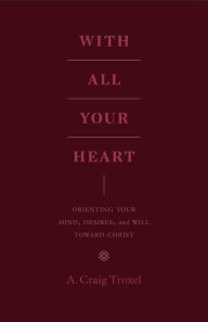 Title: With All Your Heart: Orienting Your Mind, Desires, and Will toward Christ, Author: A. Craig Troxel