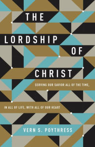 Title: The Lordship of Christ: Serving Our Savior All of the Time, in All of Life, with All of Our Heart, Author: Vern S. Poythress