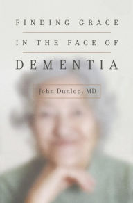 Title: Finding Grace in the Face of Dementia, Author: John Dunlop MD