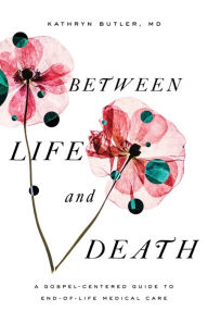 Title: Between Life and Death: A Gospel-Centered Guide to End-of-Life Medical Care, Author: Kathryn Butler