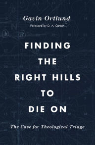 Title: Finding the Right Hills to Die On: The Case for Theological Triage, Author: Gavin Ortlund