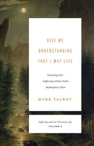 Title: Give Me Understanding That I May Live: Situating Our Suffering within God's Redemptive Plan, Author: Mark Talbot