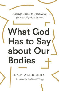 Title: What God Has to Say about Our Bodies: How the Gospel Is Good News for Our Physical Selves, Author: Sam Allberry