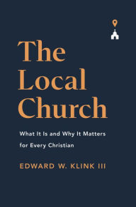 Title: The Local Church: What It Is and Why It Matters for Every Christian, Author: Edward Klink