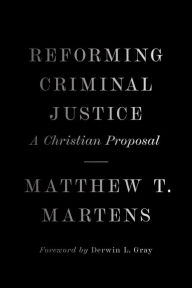 Title: Reforming Criminal Justice: A Christian Proposal, Author: Matthew T. Martens