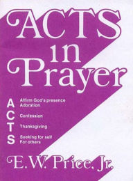 Title: Acts in Prayer: Affirm God's Presence / Adoration / Confession / Thanksgiving / Seeking for Self / For Others, Author: E.  W. Price