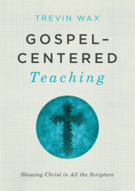 Title: Gospel-Centered Teaching: Showing Christ in All the Scripture, Author: Trevin Wax