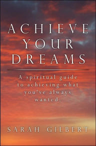 Title: Achieve Your Dreams: A spiritual guide to achieving what you've always wanted., Author: Sarah Gilbert