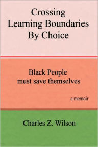 Title: Crossing Learning Boundaries by Choice: Black People Must Save Themselves a Memoir, Author: Charles Z Wilson