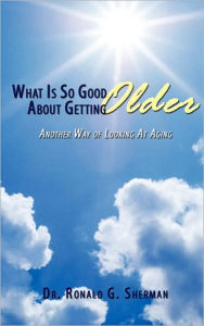 Title: What Is So Good About Getting Older: Another Way of Looking At Aging, Author: Ronald G Sherman