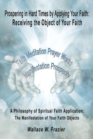 Title: Prospering in Hard Times by Applying Your Faith: Receiving the Object of Your Faith, Author: Wallace Frazier