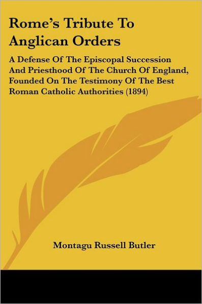Rome's Tribute To Anglican Orders: A Defense Of The Episcopal Succession And Priesthood Of The Church Of England, Founded On The Testimony Of The Best Roman Catholic Authorities (1894)
