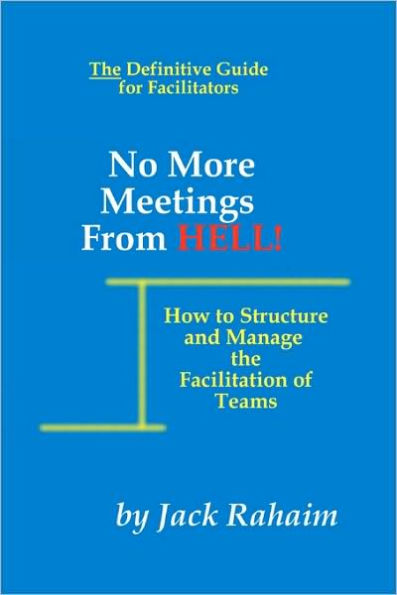 No More Meetings From Hell: How To Structure And Manage The Facilitation Of Teams