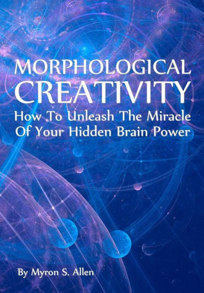 Morphological Creativity: How To Unleash The Miracle Of Your Hidden Brainpower