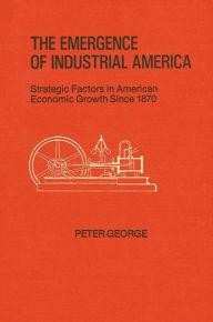 Title: The Emergence of Industrial America: Strategic Factors in American Economic Growth Since 1870, Author: Peter George