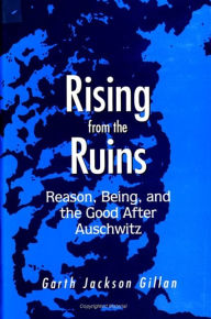 Title: Rising from the Ruins: Reason, Being, and the Good After Auschwitz, Author: Garth Jackson Gillan