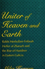 Title: Uniter of Heaven and Earth: Rabbi Meshullam Feibush Heller of Zbarazh and the Rise of Hasidism in Eastern Galicia, Author: Miles Krassen