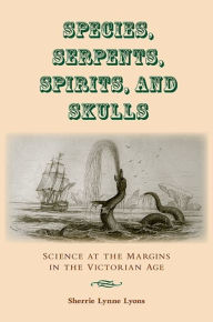 Title: Species, Serpents, Spirits, and Skulls: Science at the Margins in the Victorian Age, Author: Sherrie Lynne Lyons