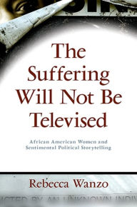 Title: The Suffering Will Not Be Televised: African American Women and Sentimental Political Storytelling, Author: Rebecca Wanzo