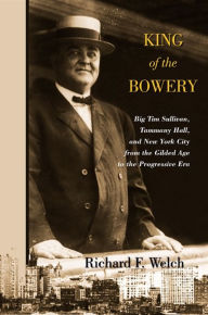 Title: King of the Bowery: Big Tim Sullivan, Tammany Hall, and New York City from the Gilded Age to the Progressive Era, Author: Richard F. Welch