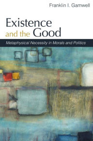 Title: Existence and the Good: Metaphysical Necessity in Morals and Politics, Author: Franklin I. Gamwell