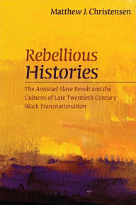 Title: Rebellious Histories: The Amistad Slave Revolt and the Cultures of Late Twentieth-Century Black Transnationalism, Author: Matthew J. Christensen