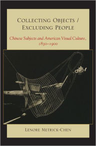 Title: Collecting Objects / Excluding People: Chinese Subjects and American Visual Culture, 1830-1900, Author: Lenore Metrick-Chen