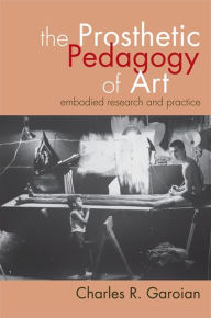 Title: The Prosthetic Pedagogy of Art: Embodied Research and Practice, Author: Charles R. Garoian