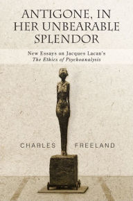 Title: Antigone, in Her Unbearable Splendor: New Essays on Jacques Lacan's The Ethics of Psychoanalysis, Author: Charles Freeland