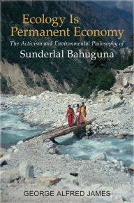 Title: Ecology Is Permanent Economy: The Activism and Environmental Philosophy of Sunderlal Bahuguna, Author: George Alfred James