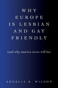 Title: Why Europe Is Lesbian and Gay Friendly (and Why America Never Will Be), Author: Angelia R. Wilson