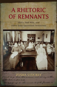 Title: A Rhetoric of Remnants: Idiots, Half-Wits, and Other State-Sponsored Inventions, Author: Zosha Stuckey