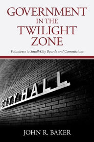 Title: Government in the Twilight Zone: Volunteers to Small-City Boards and Commissions, Author: John R. Baker