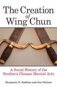 Title: The Creation of Wing Chun: A Social History of the Southern Chinese Martial Arts, Author: Benjamin N. Judkins