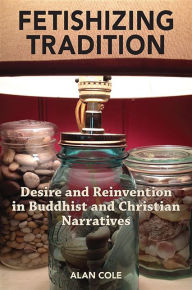 Title: Fetishizing Tradition: Desire and Reinvention in Buddhist and Christian Narratives, Author: Alan Cole