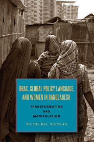 Title: BRAC, Global Policy Language, and Women in Bangladesh: Transformation and Manipulation, Author: Manzurul Mannan