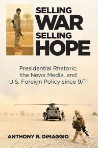 Title: Selling War, Selling Hope: Presidential Rhetoric, the News Media, and U.S. Foreign Policy since 9/11, Author: Anthony R. DiMaggio