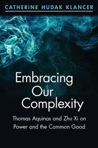 Title: Embracing Our Complexity: Thomas Aquinas and Zhu Xi on Power and the Common Good, Author: Catherine Hudak Klancer