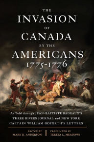 Title: The Invasion of Canada by the Americans, 1775-1776: As Told through Jean-Baptiste Badeaux's Three Rivers Journal and New York Captain William Goforth's Letters, Author: Mark R. Anderson