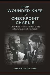 Title: From Wounded Knee to Checkpoint Charlie: The Alliance for Sovereignty between American Indians and Central Europeans in the Late Cold War, Author: György Ferenc Tóth