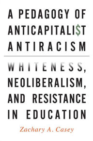 Title: A Pedagogy of Anticapitalist Antiracism: Whiteness, Neoliberalism, and Resistance in Education, Author: Zachary A. Casey