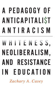 Title: A Pedagogy of Anticapitalist Antiracism: Whiteness, Neoliberalism, and Resistance in Education, Author: Zachary A. Casey