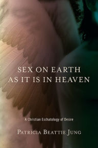 Title: Sex on Earth as It Is in Heaven: A Christian Eschatology of Desire, Author: Patricia Beattie Jung