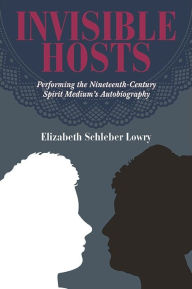 Title: Invisible Hosts: Performing the Nineteenth-Century Spirit Medium's Autobiography, Author: Elizabeth Schleber Lowry