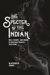 Title: The Specter of the Indian: Race, Gender, and Ghosts in American Seances, 1848-1890, Author: Kathryn Troy
