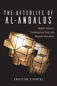 Title: The Afterlife of al-Andalus: Muslim Iberia in Contemporary Arab and Hispanic Narratives, Author: Christina Civantos