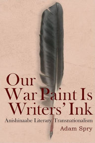 Title: Our War Paint Is Writers' Ink: Anishinaabe Literary Transnationalism, Author: Adam Spry