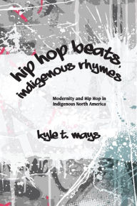 Title: Hip Hop Beats, Indigenous Rhymes: Modernity and Hip Hop in Indigenous North America, Author: Kyle T. Mays