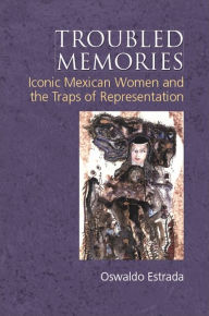 Title: Troubled Memories: Iconic Mexican Women and the Traps of Representation, Author: Oswaldo Estrada
