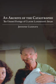 Title: An Archive of the Catastrophe: The Unused Footage of Claude Lanzmann's Shoah, Author: Jennifer Cazenave